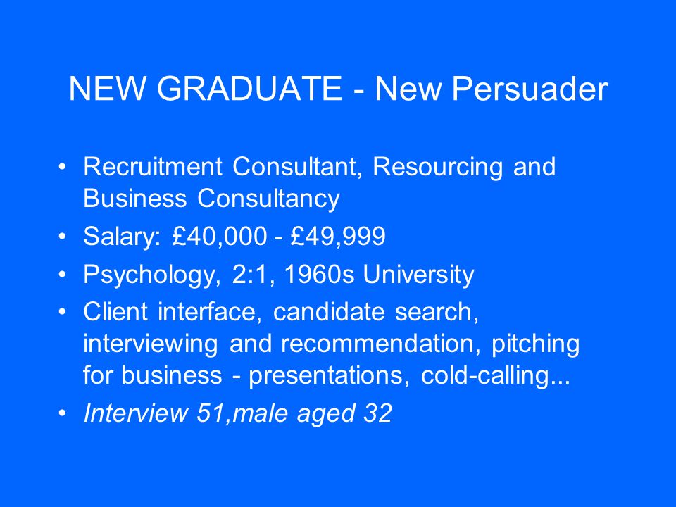 NEW GRADUATE - New Persuader Recruitment Consultant, Resourcing and Business Consultancy Salary: £40,000 - £49,999 Psychology, 2:1, 1960s University Client interface, candidate search, interviewing and recommendation, pitching for business - presentations, cold-calling...