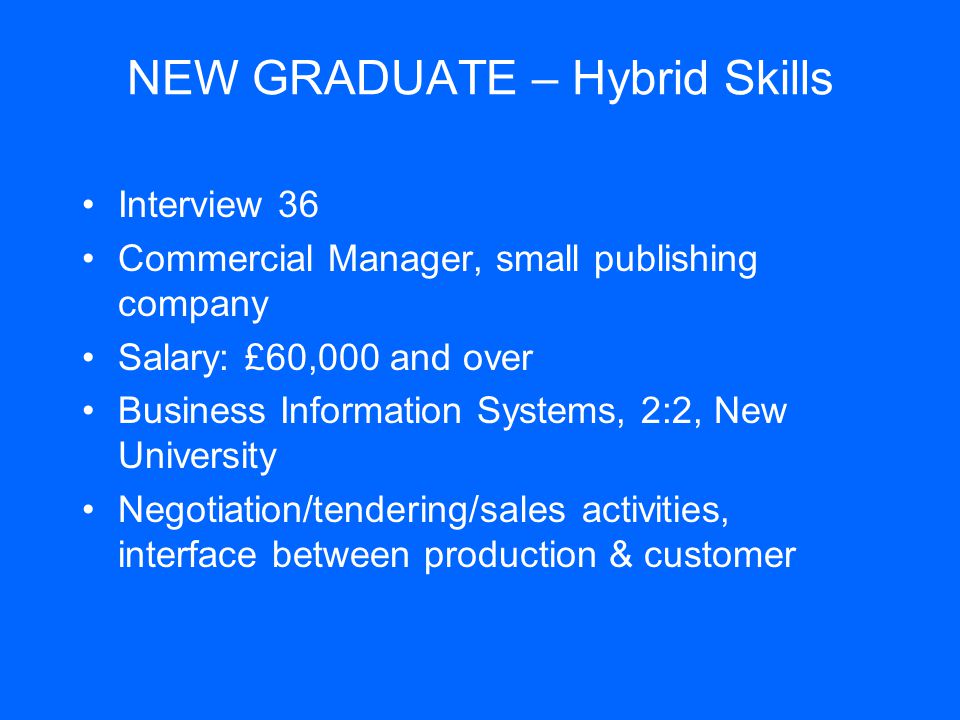 NEW GRADUATE – Hybrid Skills Interview 36 Commercial Manager, small publishing company Salary: £60,000 and over Business Information Systems, 2:2, New University Negotiation/tendering/sales activities, interface between production & customer