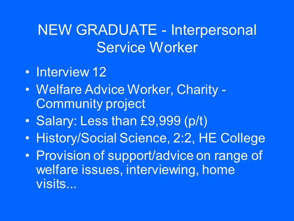 NEW GRADUATE - Interpersonal Service Worker Interview 12 Welfare Advice Worker, Charity - Community project Salary: Less than £9,999 (p/t) History/Social Science, 2:2, HE College Provision of support/advice on range of welfare issues, interviewing, home visits...