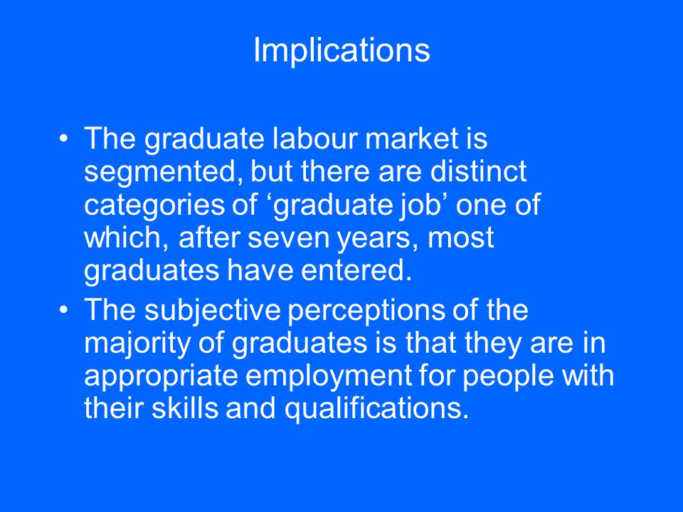 Implications The graduate labour market is segmented, but there are distinct categories of ‘graduate job’ one of which, after seven years, most graduates have entered.