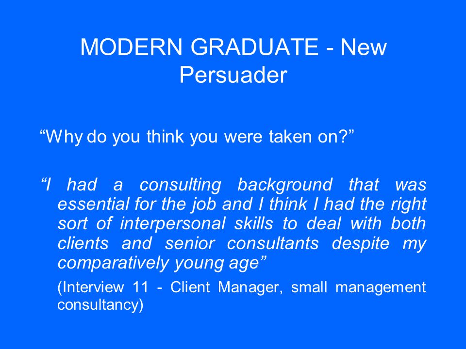 MODERN GRADUATE - New Persuader Why do you think you were taken on I had a consulting background that was essential for the job and I think I had the right sort of interpersonal skills to deal with both clients and senior consultants despite my comparatively young age (Interview 11 - Client Manager, small management consultancy)