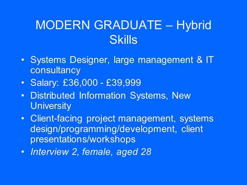 MODERN GRADUATE – Hybrid Skills Systems Designer, large management & IT consultancy Salary: £36,000 - £39,999 Distributed Information Systems, New University Client-facing project management, systems design/programming/development, client presentations/workshops Interview 2, female, aged 28