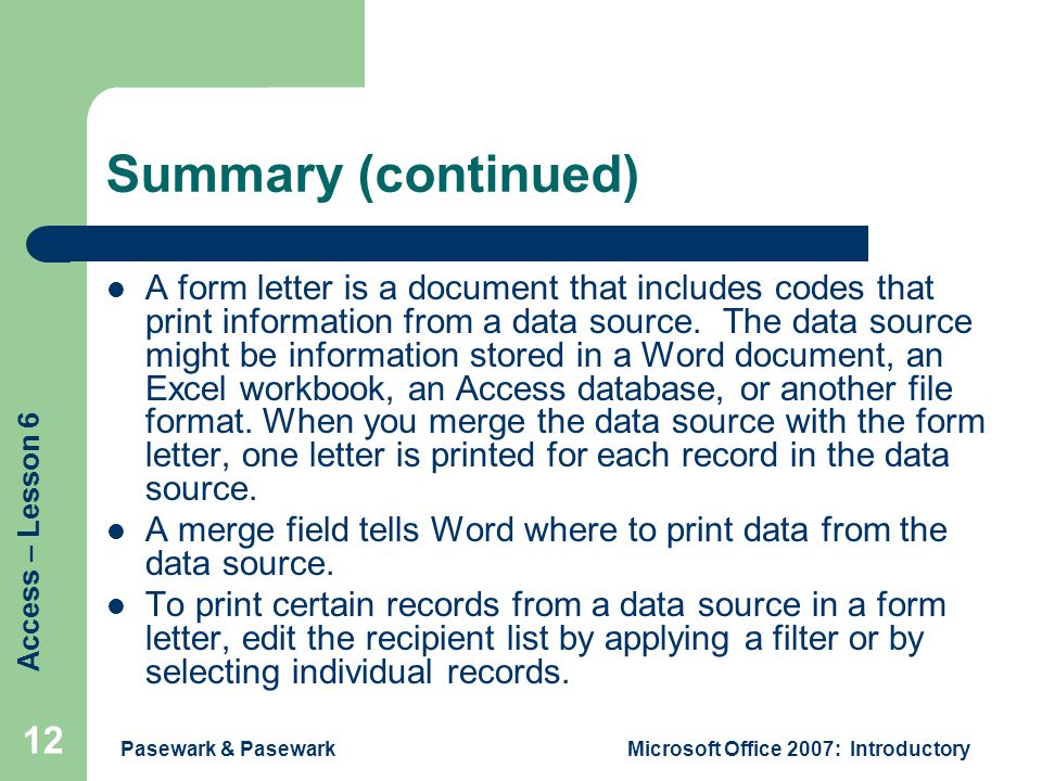 Access – Lesson 6 Pasewark & PasewarkMicrosoft Office 2007: Introductory 12 Summary (continued) A form letter is a document that includes codes that print information from a data source.