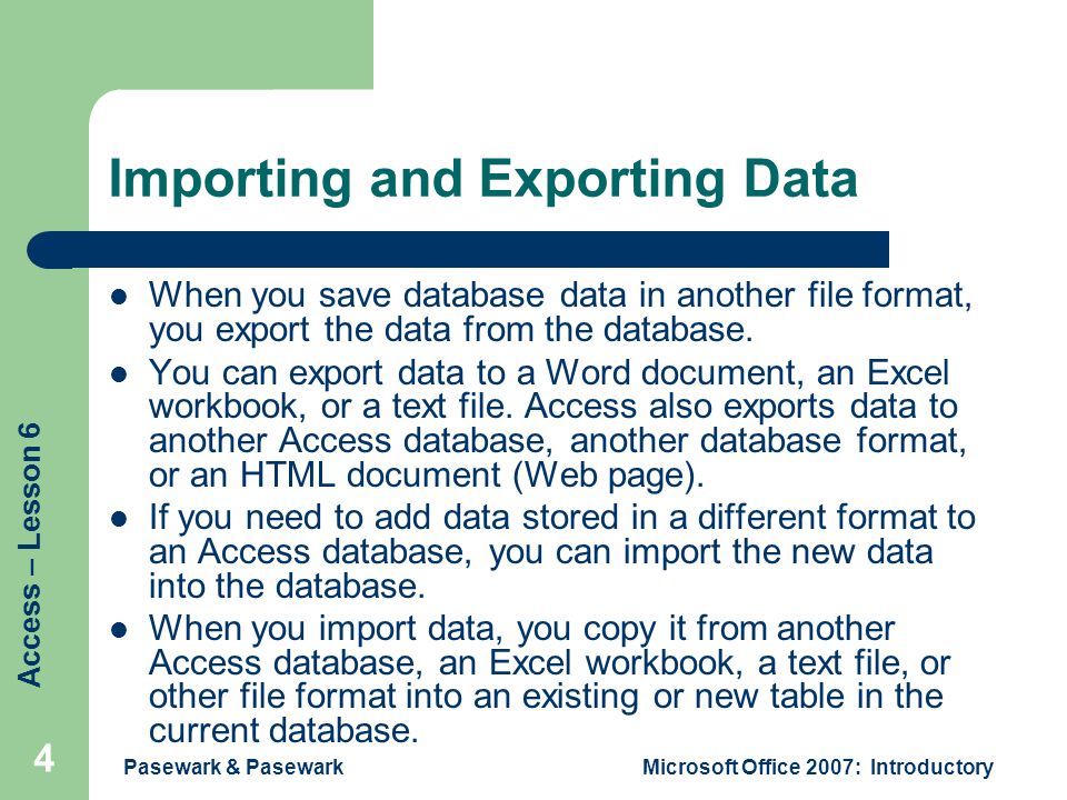 Access – Lesson 6 Pasewark & PasewarkMicrosoft Office 2007: Introductory 4 Importing and Exporting Data When you save database data in another file format, you export the data from the database.
