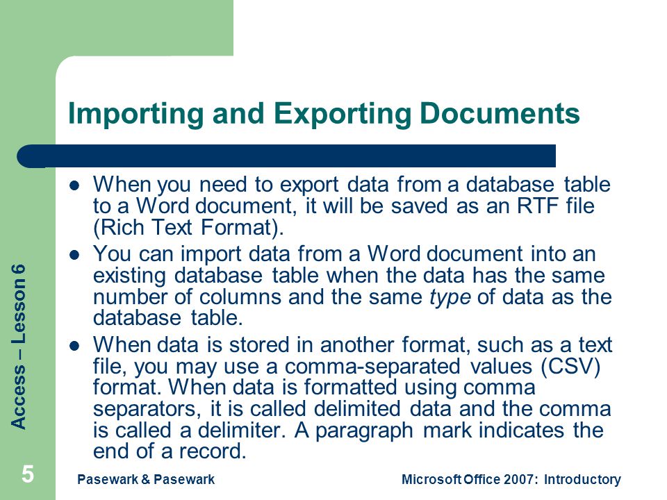 Access – Lesson 6 Pasewark & PasewarkMicrosoft Office 2007: Introductory 5 Importing and Exporting Documents When you need to export data from a database table to a Word document, it will be saved as an RTF file (Rich Text Format).