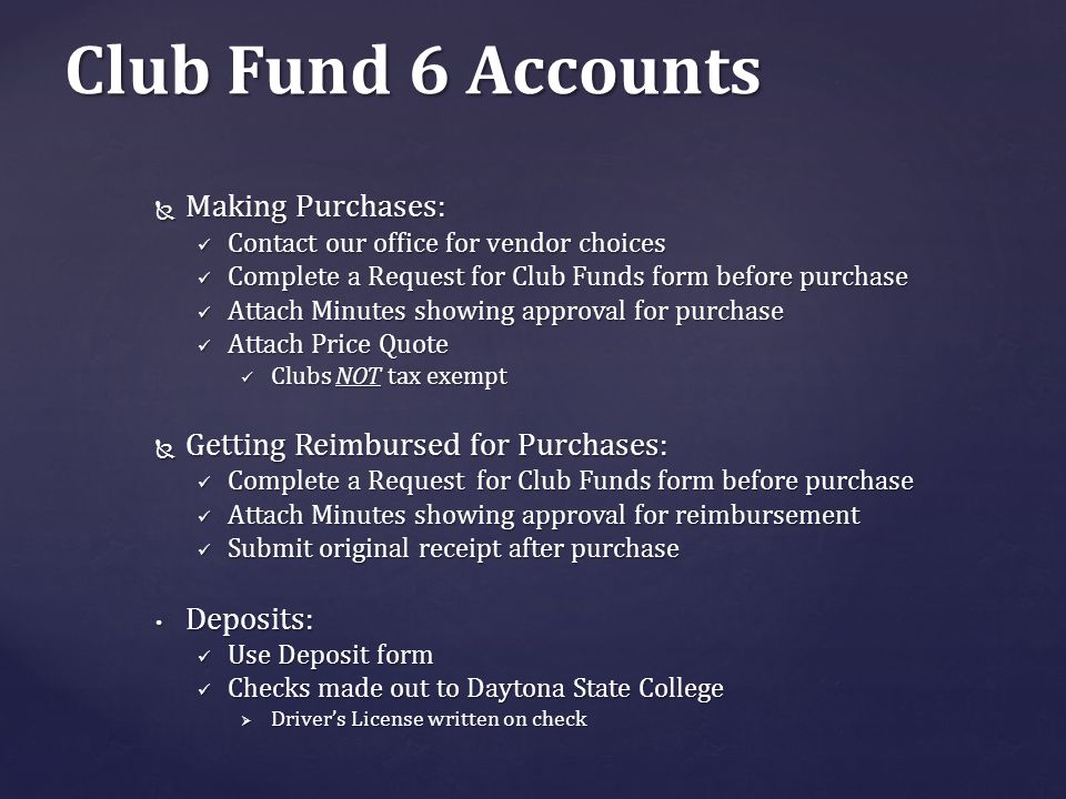 Club Fund 6 Accounts  Making Purchases: Contact our office for vendor choices Contact our office for vendor choices Complete a Request for Club Funds form before purchase Complete a Request for Club Funds form before purchase Attach Minutes showing approval for purchase Attach Minutes showing approval for purchase Attach Price Quote Attach Price Quote Clubs NOT tax exempt Clubs NOT tax exempt  Getting Reimbursed for Purchases: Complete a Request for Club Funds form before purchase Complete a Request for Club Funds form before purchase Attach Minutes showing approval for reimbursement Attach Minutes showing approval for reimbursement Submit original receipt after purchase Submit original receipt after purchase Deposits: Deposits: Use Deposit form Use Deposit form Checks made out to Daytona State College Checks made out to Daytona State College  Driver’s License written on check