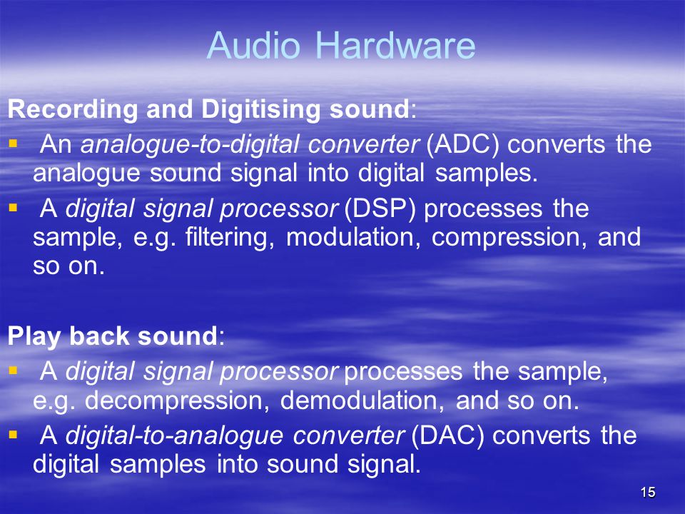 15 Audio Hardware Recording and Digitising sound:   An analogue-to-digital converter (ADC) converts the analogue sound signal into digital samples.