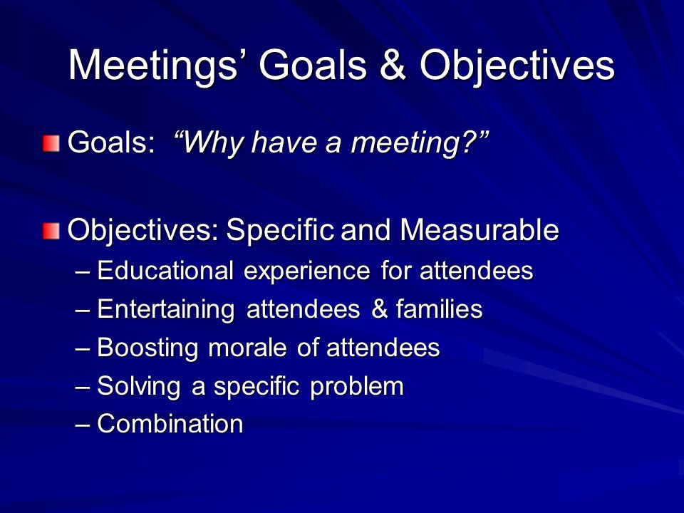 Meetings’ Goals & Objectives Goals: Why have a meeting Objectives: Specific and Measurable –Educational experience for attendees –Entertaining attendees & families –Boosting morale of attendees –Solving a specific problem –Combination