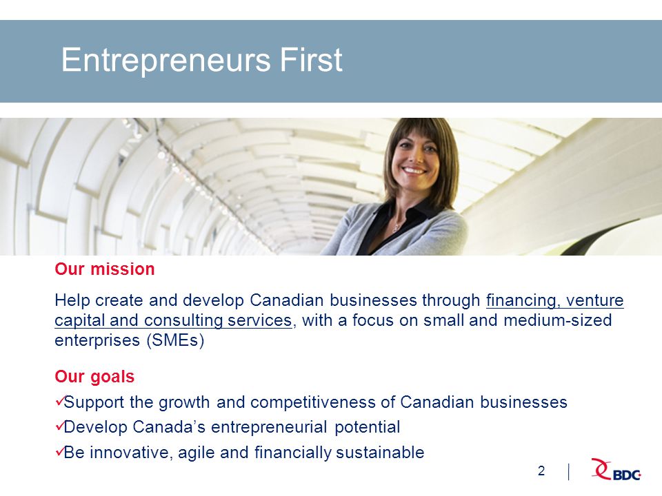 2 Entrepreneurs First Our mission Help create and develop Canadian businesses through financing, venture capital and consulting services, with a focus on small and medium-sized enterprises (SMEs) Our goals Support the growth and competitiveness of Canadian businesses Develop Canada’s entrepreneurial potential Be innovative, agile and financially sustainable