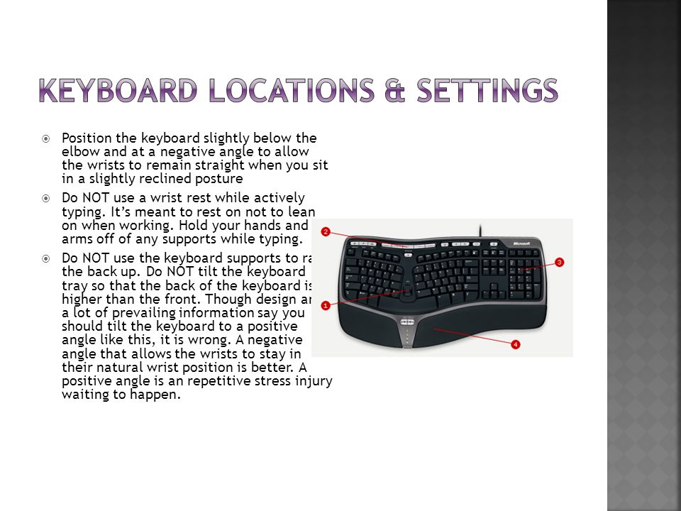  Position the keyboard slightly below the elbow and at a negative angle to allow the wrists to remain straight when you sit in a slightly reclined posture  Do NOT use a wrist rest while actively typing.