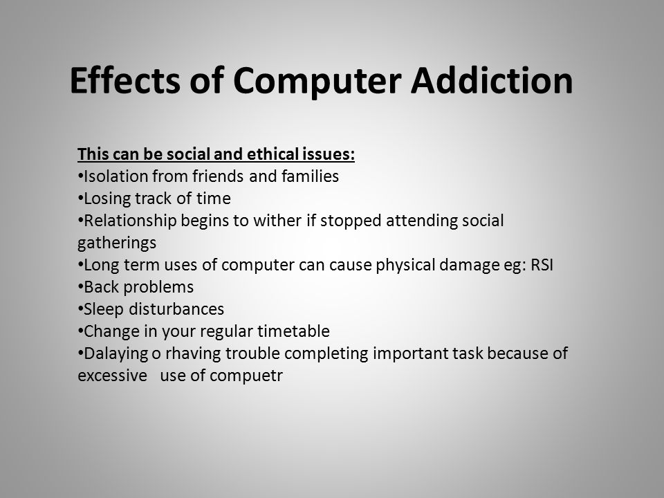 Effects of Computer Addiction This can be social and ethical issues: Isolation from friends and families Losing track of time Relationship begins to wither if stopped attending social gatherings Long term uses of computer can cause physical damage eg: RSI Back problems Sleep disturbances Change in your regular timetable Dalaying o rhaving trouble completing important task because of excessive use of compuetr