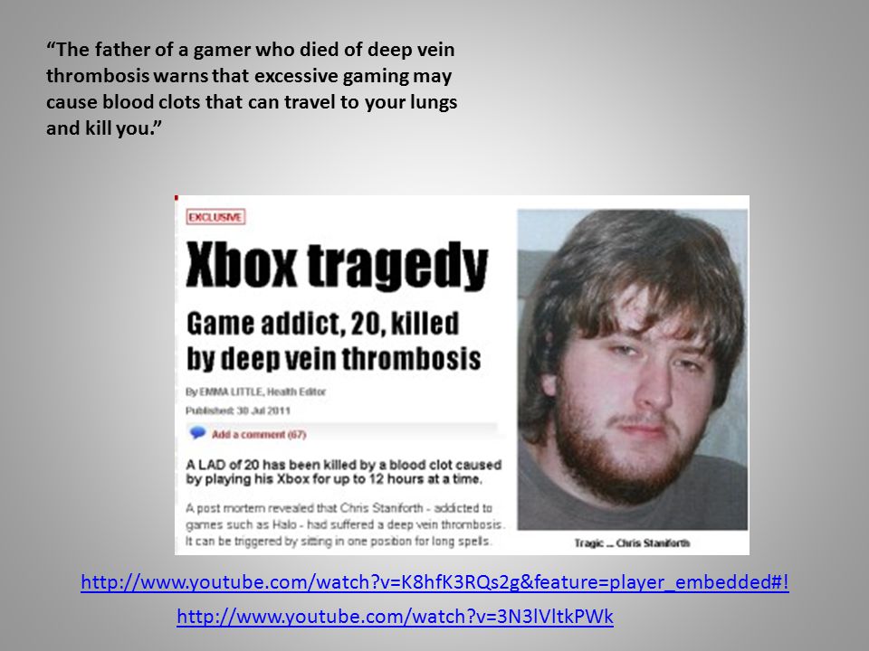 The father of a gamer who died of deep vein thrombosis warns that excessive gaming may cause blood clots that can travel to your lungs and kill you.   v=K8hfK3RQs2g&feature=player_embedded#.