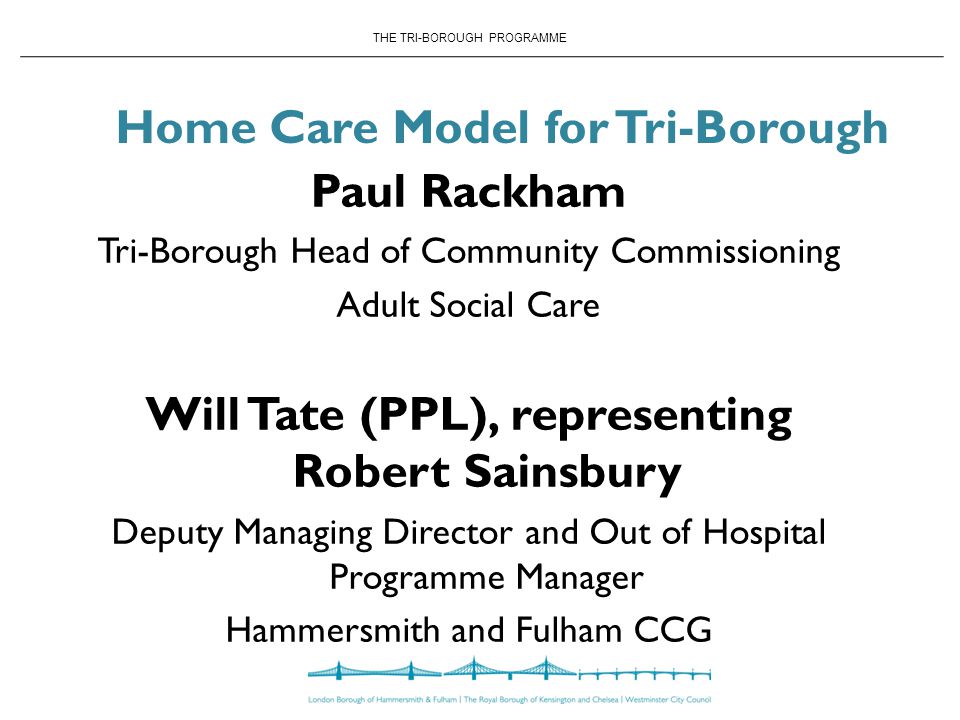 THE TRI-BOROUGH PROGRAMME Home Care Model for Tri-Borough Paul Rackham Tri-Borough Head of Community Commissioning Adult Social Care Will Tate (PPL), representing Robert Sainsbury Deputy Managing Director and Out of Hospital Programme Manager Hammersmith and Fulham CCG