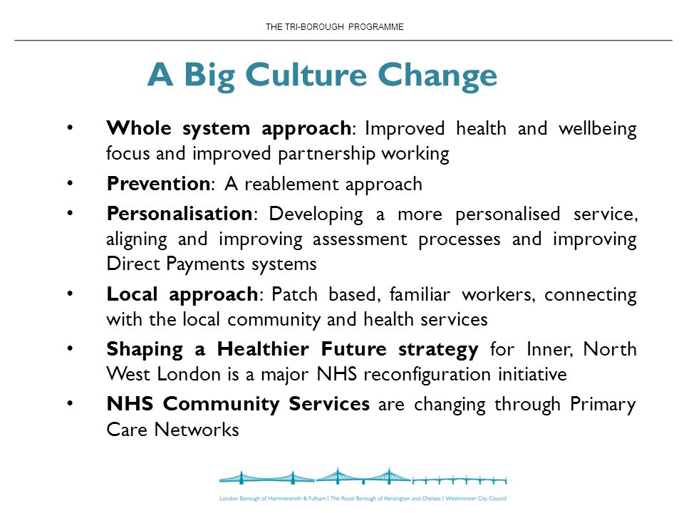 A Big Culture Change Whole system approach: Improved health and wellbeing focus and improved partnership working Prevention: A reablement approach Personalisation: Developing a more personalised service, aligning and improving assessment processes and improving Direct Payments systems Local approach: Patch based, familiar workers, connecting with the local community and health services Shaping a Healthier Future strategy for Inner, North West London is a major NHS reconfiguration initiative NHS Community Services are changing through Primary Care Networks