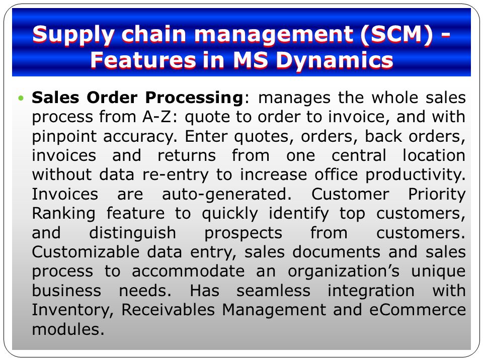 Supply chain management (SCM) - Features in MS Dynamics Sales Order Processing: manages the whole sales process from A-Z: quote to order to invoice, and with pinpoint accuracy.