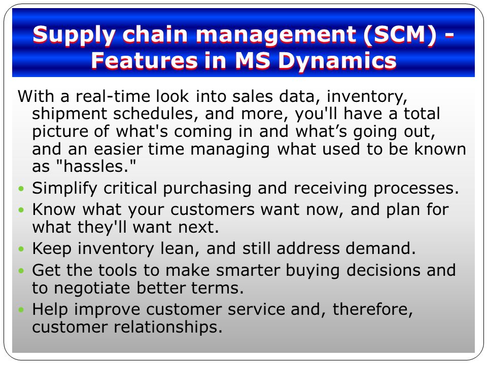 Supply chain management (SCM) - Features in MS Dynamics With a real-time look into sales data, inventory, shipment schedules, and more, you ll have a total picture of what s coming in and what’s going out, and an easier time managing what used to be known as hassles. Simplify critical purchasing and receiving processes.