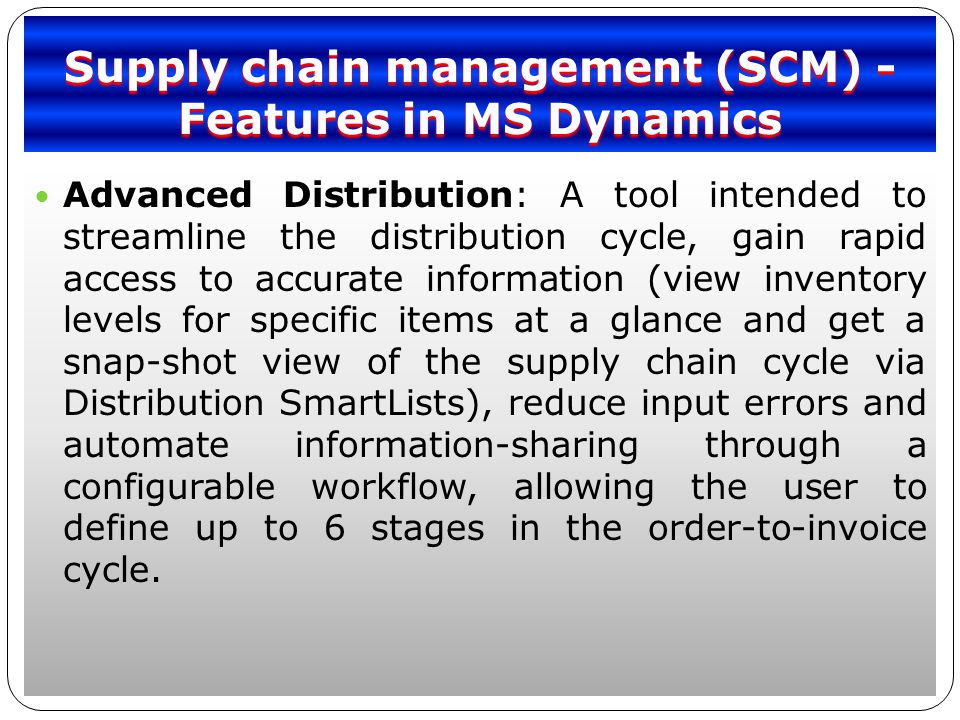 Supply chain management (SCM) - Features in MS Dynamics Advanced Distribution: A tool intended to streamline the distribution cycle, gain rapid access to accurate information (view inventory levels for specific items at a glance and get a snap-shot view of the supply chain cycle via Distribution SmartLists), reduce input errors and automate information-sharing through a configurable workflow, allowing the user to define up to 6 stages in the order-to-invoice cycle.