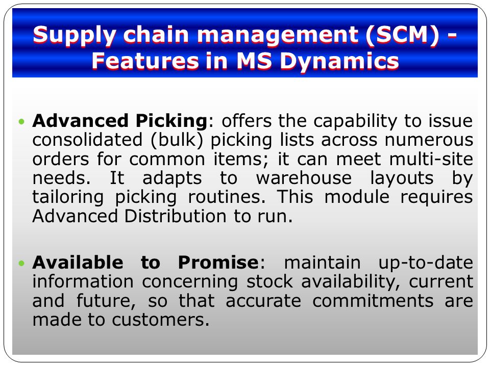 Supply chain management (SCM) - Features in MS Dynamics Advanced Picking: offers the capability to issue consolidated (bulk) picking lists across numerous orders for common items; it can meet multi-site needs.