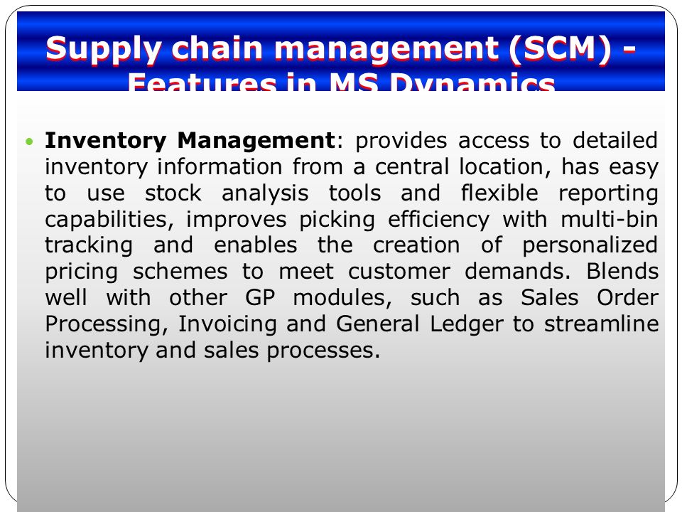 Supply chain management (SCM) - Features in MS Dynamics Inventory Management: provides access to detailed inventory information from a central location, has easy to use stock analysis tools and flexible reporting capabilities, improves picking efficiency with multi-bin tracking and enables the creation of personalized pricing schemes to meet customer demands.