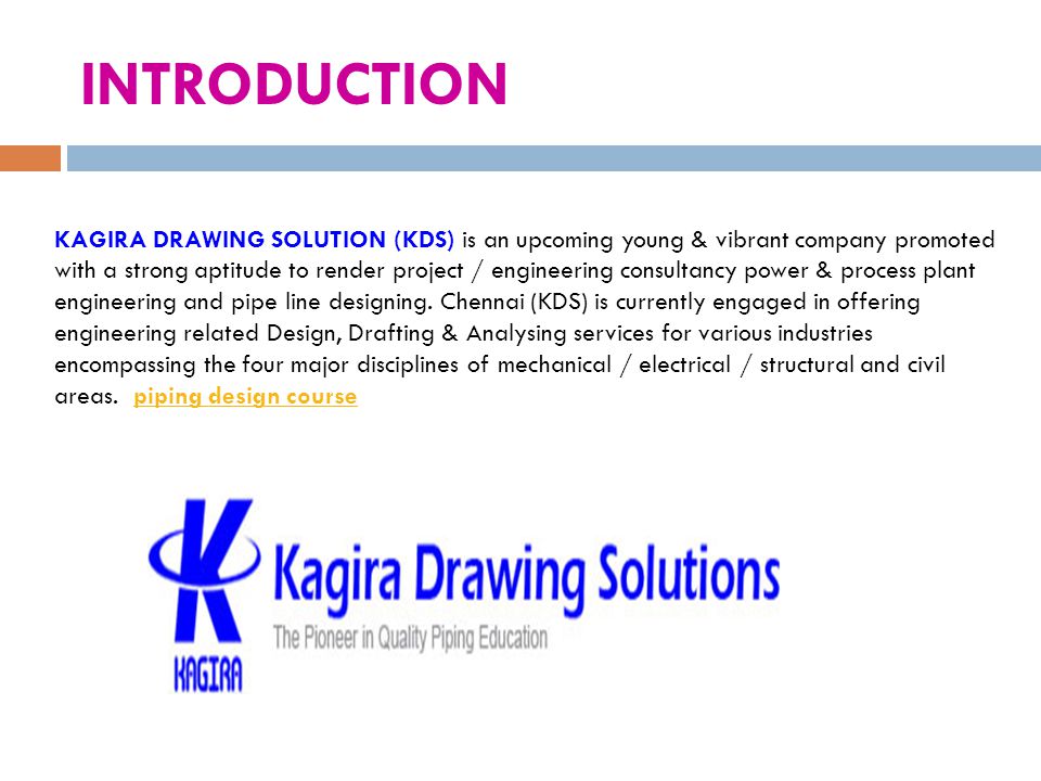 INTRODUCTION KAGIRA DRAWING SOLUTION (KDS) is an upcoming young & vibrant company promoted with a strong aptitude to render project / engineering consultancy power & process plant engineering and pipe line designing.
