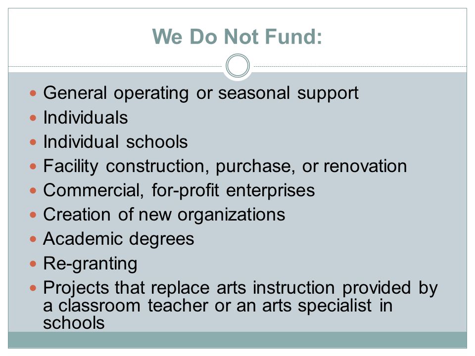 We Do Not Fund: General operating or seasonal support Individuals Individual schools Facility construction, purchase, or renovation Commercial, for-profit enterprises Creation of new organizations Academic degrees Re-granting Projects that replace arts instruction provided by a classroom teacher or an arts specialist in schools