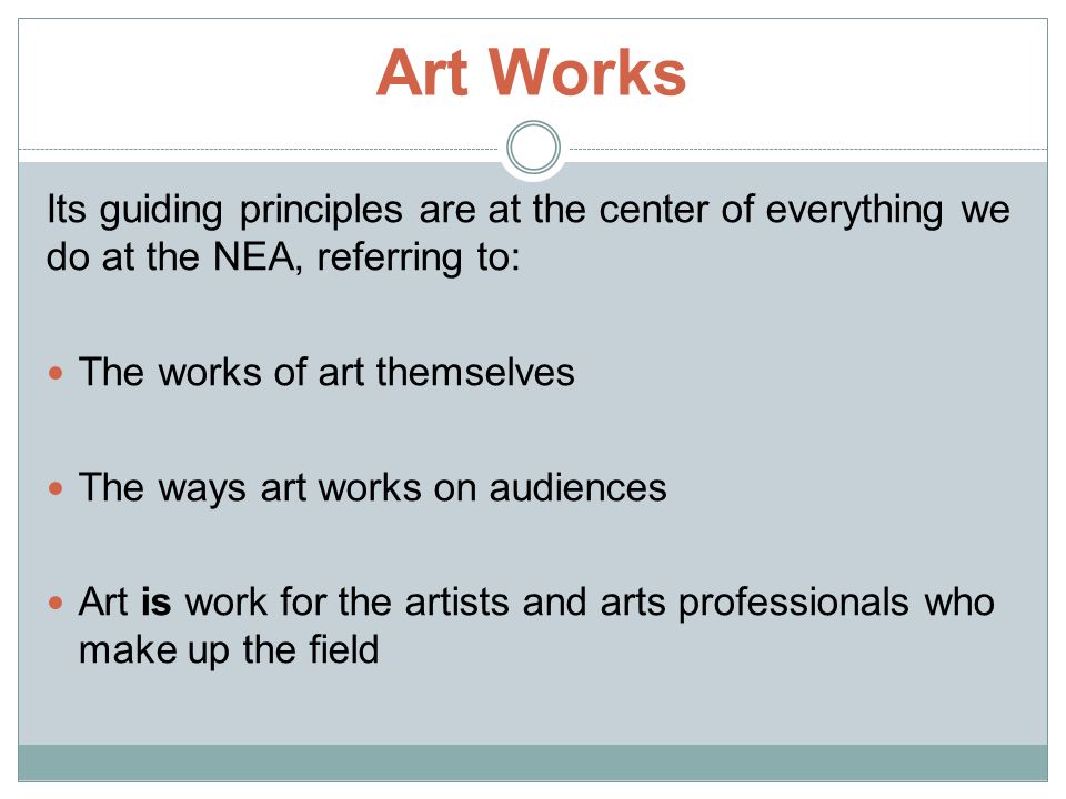 Art Works Its guiding principles are at the center of everything we do at the NEA, referring to: The works of art themselves The ways art works on audiences Art is work for the artists and arts professionals who make up the field