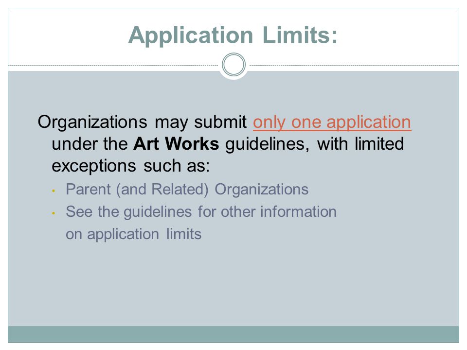Application Limits: Organizations may submit only one application under the Art Works guidelines, with limited exceptions such as: Parent (and Related) Organizations See the guidelines for other information on application limits