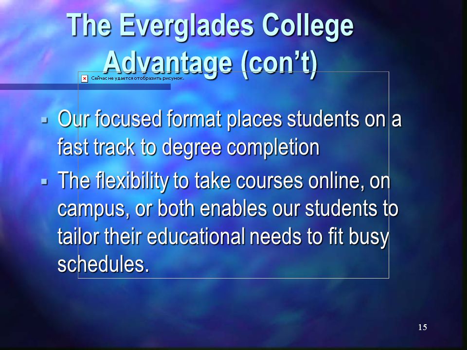 15 The Everglades College Advantage (con’t)  Our focused format places students on a fast track to degree completion  The flexibility to take courses online, on campus, or both enables our students to tailor their educational needs to fit busy schedules.