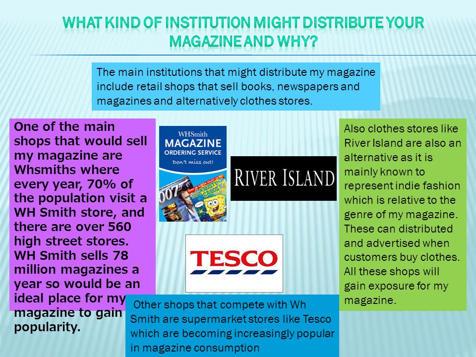 The main institutions that might distribute my magazine include retail shops that sell books, newspapers and magazines and alternatively clothes stores.