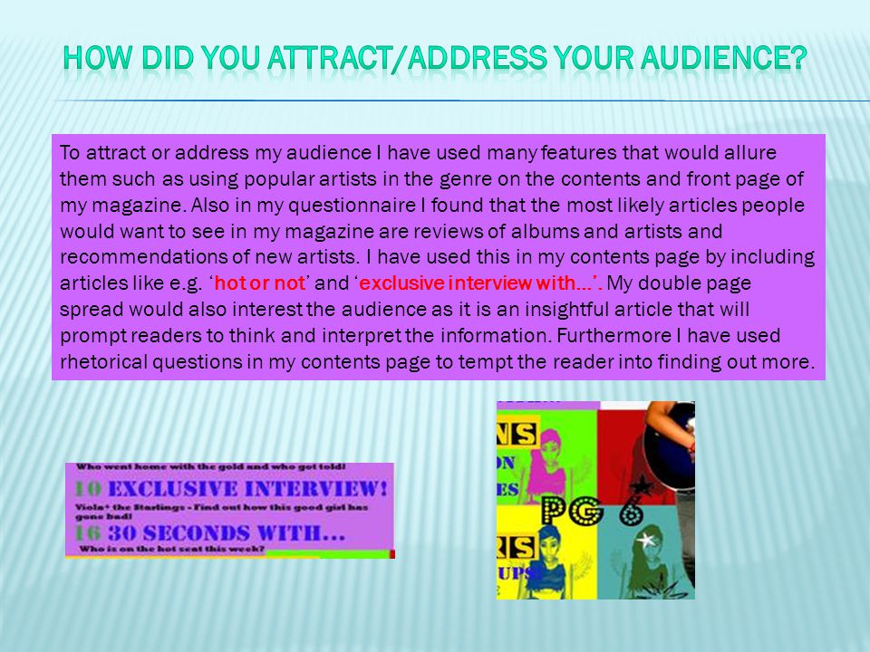 To attract or address my audience I have used many features that would allure them such as using popular artists in the genre on the contents and front page of my magazine.
