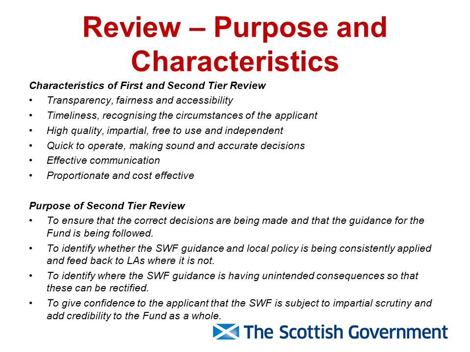 Review – Purpose and Characteristics Characteristics of First and Second Tier Review Transparency, fairness and accessibility Timeliness, recognising the circumstances of the applicant High quality, impartial, free to use and independent Quick to operate, making sound and accurate decisions Effective communication Proportionate and cost effective Purpose of Second Tier Review To ensure that the correct decisions are being made and that the guidance for the Fund is being followed.