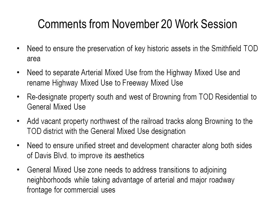 Comments from November 20 Work Session Need to ensure the preservation of key historic assets in the Smithfield TOD area Need to separate Arterial Mixed Use from the Highway Mixed Use and rename Highway Mixed Use to Freeway Mixed Use Re-designate property south and west of Browning from TOD Residential to General Mixed Use Add vacant property northwest of the railroad tracks along Browning to the TOD district with the General Mixed Use designation Need to ensure unified street and development character along both sides of Davis Blvd.