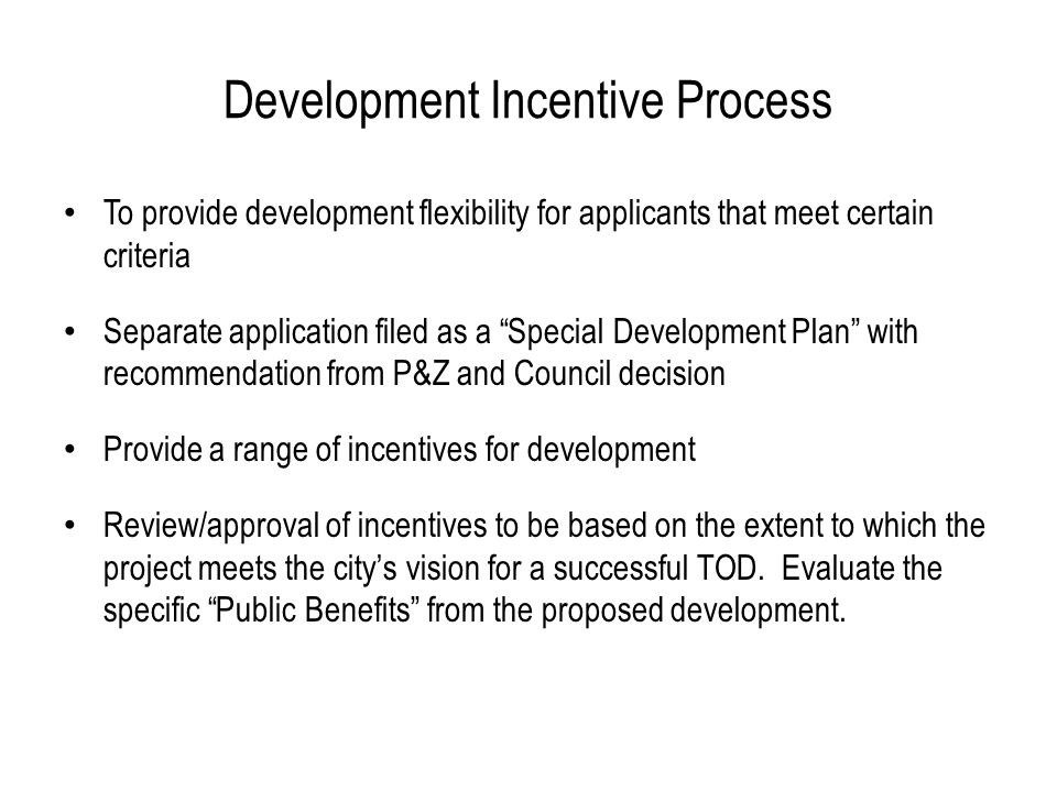 Development Incentive Process To provide development flexibility for applicants that meet certain criteria Separate application filed as a Special Development Plan with recommendation from P&Z and Council decision Provide a range of incentives for development Review/approval of incentives to be based on the extent to which the project meets the city’s vision for a successful TOD.