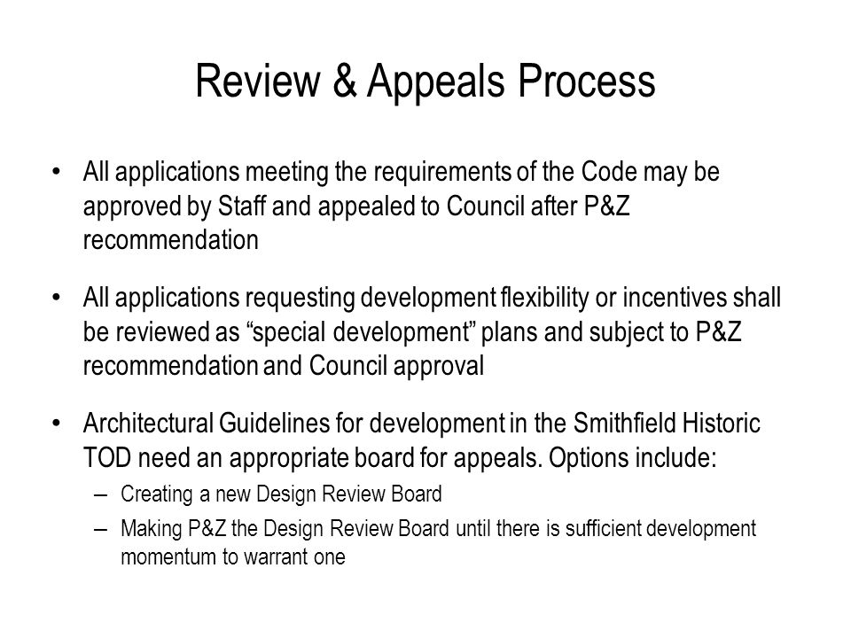 Review & Appeals Process All applications meeting the requirements of the Code may be approved by Staff and appealed to Council after P&Z recommendation All applications requesting development flexibility or incentives shall be reviewed as special development plans and subject to P&Z recommendation and Council approval Architectural Guidelines for development in the Smithfield Historic TOD need an appropriate board for appeals.