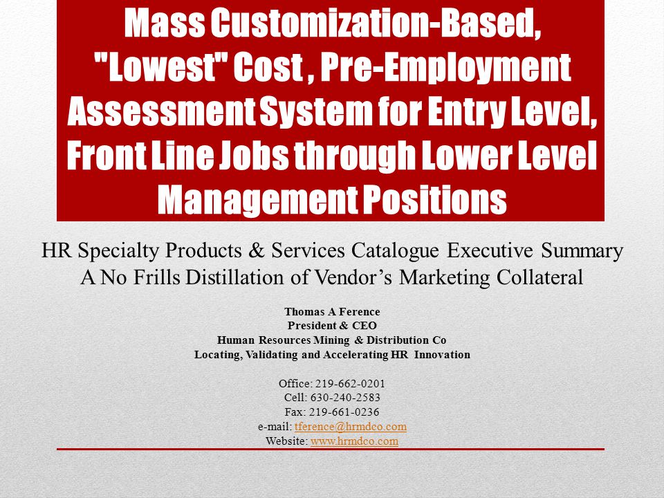 Mass Customization-Based, Lowest Cost, Pre-Employment Assessment System for Entry Level, Front Line Jobs through Lower Level Management Positions HR Specialty Products & Services Catalogue Executive Summary A No Frills Distillation of Vendor’s Marketing Collateral Thomas A Ference President & CEO Human Resources Mining & Distribution Co Locating, Validating and Accelerating HR Innovation Office: Cell: Fax: Website:
