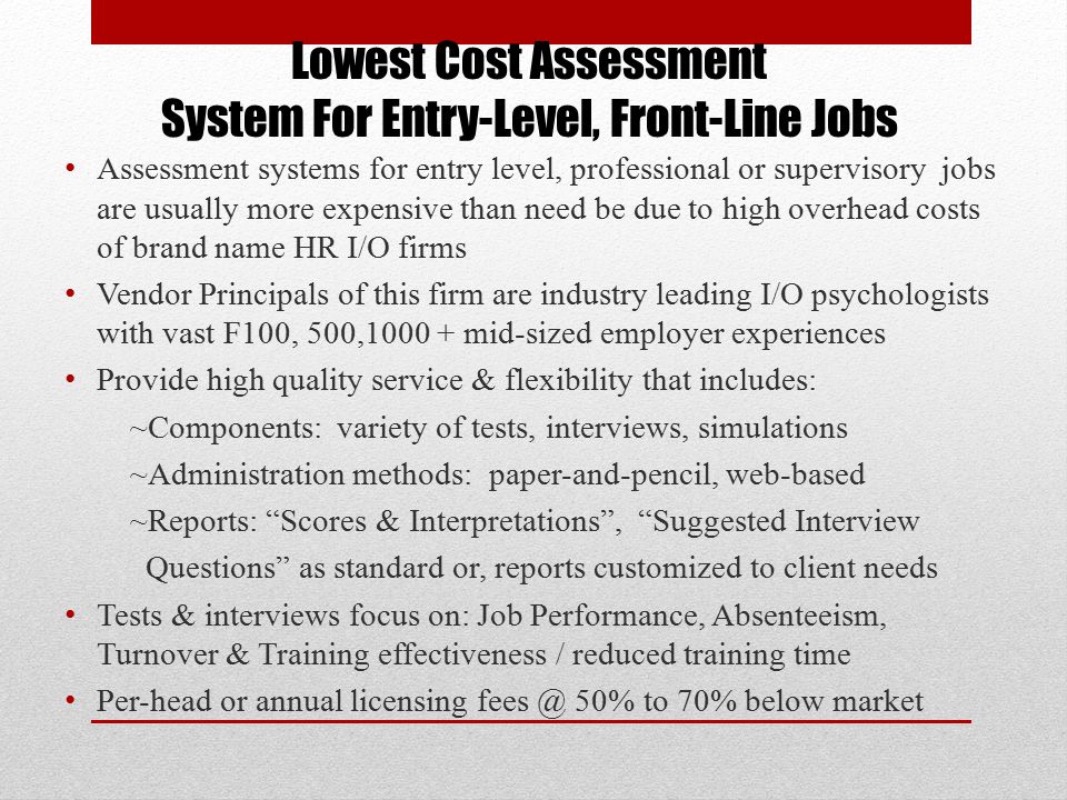 Lowest Cost Assessment System For Entry-Level, Front-Line Jobs Assessment systems for entry level, professional or supervisory jobs are usually more expensive than need be due to high overhead costs of brand name HR I/O firms Vendor Principals of this firm are industry leading I/O psychologists with vast F100, 500, mid-sized employer experiences Provide high quality service & flexibility that includes: ~Components: variety of tests, interviews, simulations ~Administration methods: paper-and-pencil, web-based ~Reports: Scores & Interpretations , Suggested Interview Questions as standard or, reports customized to client needs Tests & interviews focus on: Job Performance, Absenteeism, Turnover & Training effectiveness / reduced training time Per-head or annual licensing 50% to 70% below market -