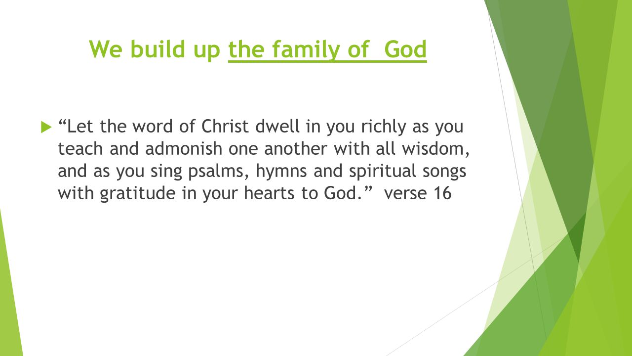 We build up the family of God  Let the word of Christ dwell in you richly as you teach and admonish one another with all wisdom, and as you sing psalms, hymns and spiritual songs with gratitude in your hearts to God. verse 16