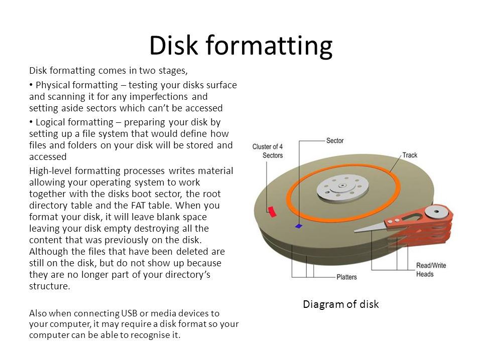 Disk formatting Disk formatting comes in two stages, Physical formatting – testing your disks surface and scanning it for any imperfections and setting aside sectors which can’t be accessed Logical formatting – preparing your disk by setting up a file system that would define how files and folders on your disk will be stored and accessed High-level formatting processes writes material allowing your operating system to work together with the disks boot sector, the root directory table and the FAT table.