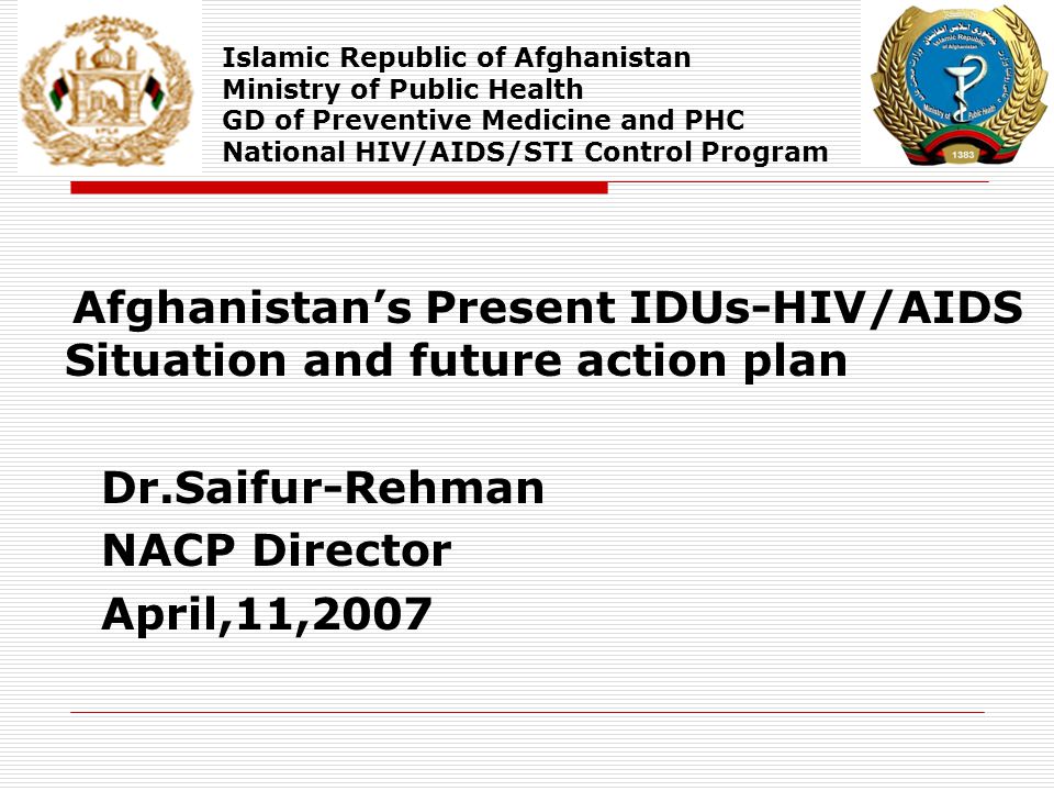 Afghanistan’s Present IDUs-HIV/AIDS Situation and future action plan Dr.Saifur-Rehman NACP Director April,11,2007 Islamic Republic of Afghanistan Ministry of Public Health GD of Preventive Medicine and PHC National HIV/AIDS/STI Control Program