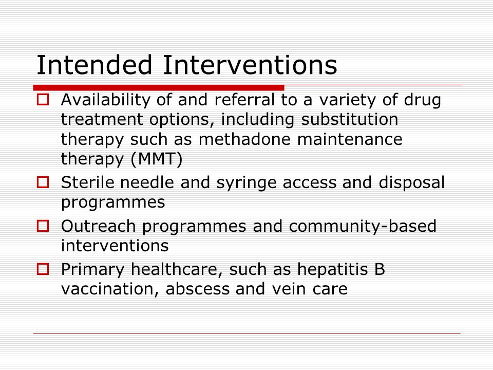 Intended Interventions  Availability of and referral to a variety of drug treatment options, including substitution therapy such as methadone maintenance therapy (MMT)  Sterile needle and syringe access and disposal programmes  Outreach programmes and community-based interventions  Primary healthcare, such as hepatitis B vaccination, abscess and vein care
