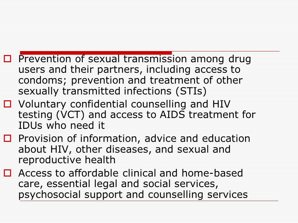  Prevention of sexual transmission among drug users and their partners, including access to condoms; prevention and treatment of other sexually transmitted infections (STIs)  Voluntary confidential counselling and HIV testing (VCT) and access to AIDS treatment for IDUs who need it  Provision of information, advice and education about HIV, other diseases, and sexual and reproductive health  Access to affordable clinical and home-based care, essential legal and social services, psychosocial support and counselling services