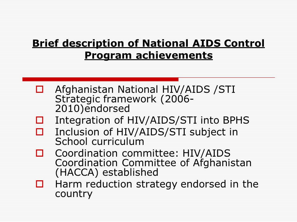 Brief description of National AIDS Control Program achievements  Afghanistan National HIV/AIDS /STI Strategic framework ( )endorsed  Integration of HIV/AIDS/STI into BPHS  Inclusion of HIV/AIDS/STI subject in School curriculum  Coordination committee: HIV/AIDS Coordination Committee of Afghanistan (HACCA) established  Harm reduction strategy endorsed in the country