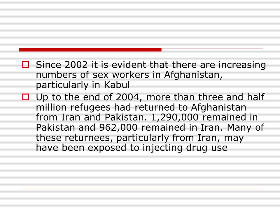  Since 2002 it is evident that there are increasing numbers of sex workers in Afghanistan, particularly in Kabul  Up to the end of 2004, more than three and half million refugees had returned to Afghanistan from Iran and Pakistan.
