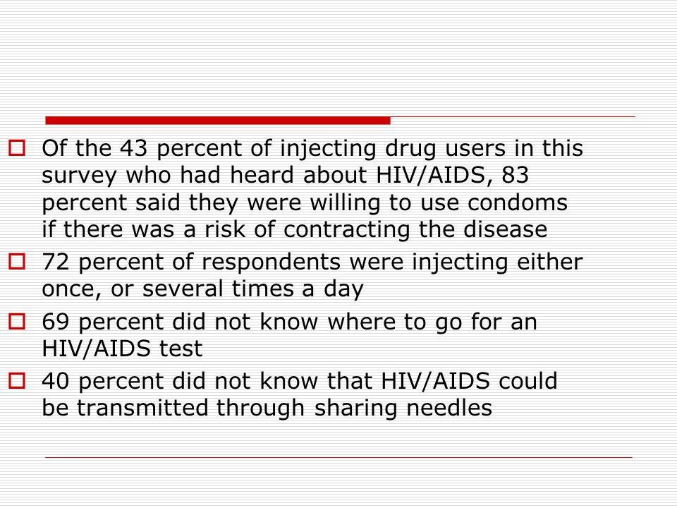  Of the 43 percent of injecting drug users in this survey who had heard about HIV/AIDS, 83 percent said they were willing to use condoms if there was a risk of contracting the disease  72 percent of respondents were injecting either once, or several times a day  69 percent did not know where to go for an HIV/AIDS test  40 percent did not know that HIV/AIDS could be transmitted through sharing needles