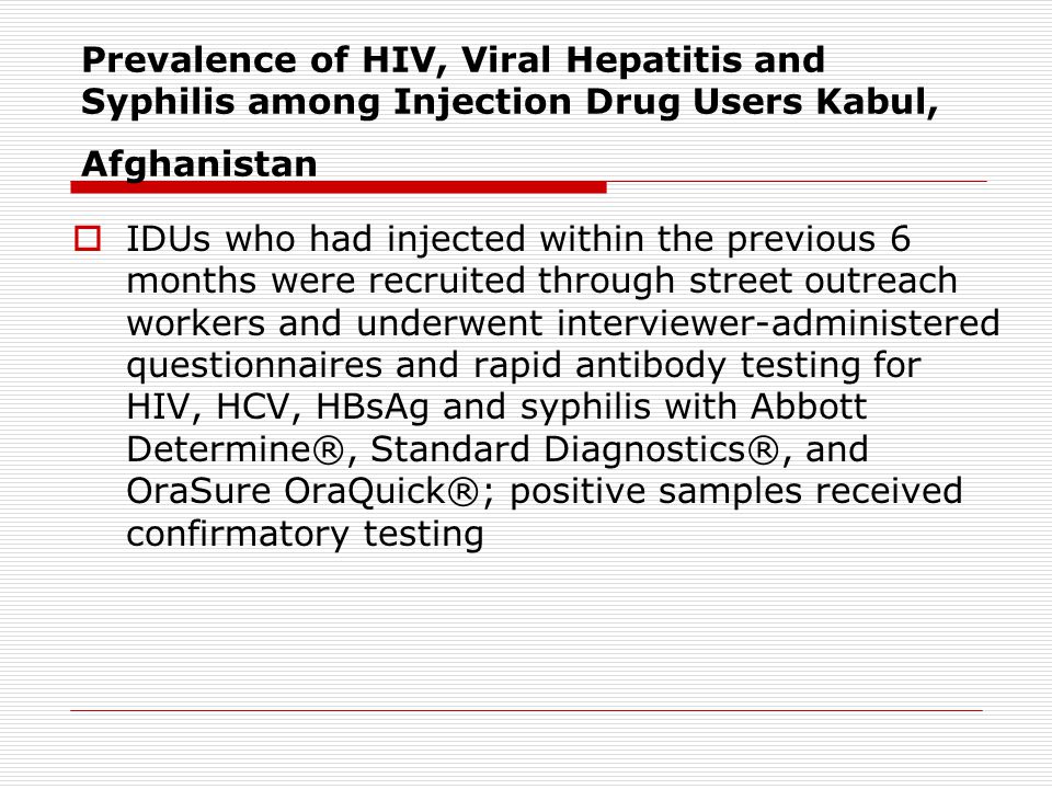 Prevalence of HIV, Viral Hepatitis and Syphilis among Injection Drug Users Kabul, Afghanistan  IDUs who had injected within the previous 6 months were recruited through street outreach workers and underwent interviewer-administered questionnaires and rapid antibody testing for HIV, HCV, HBsAg and syphilis with Abbott Determine®, Standard Diagnostics®, and OraSure OraQuick®; positive samples received confirmatory testing