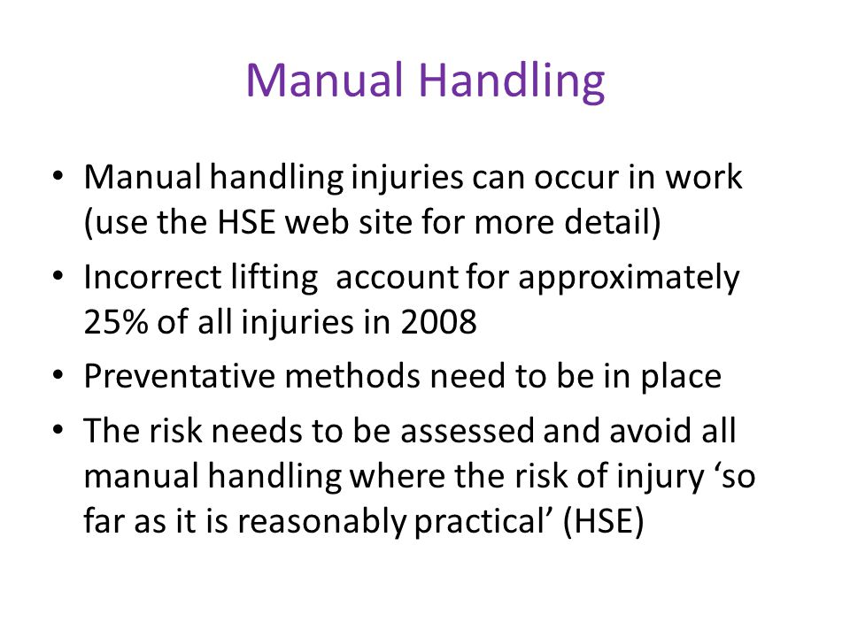 Manual Handling Manual handling injuries can occur in work (use the HSE web site for more detail) Incorrect lifting account for approximately 25% of all injuries in 2008 Preventative methods need to be in place The risk needs to be assessed and avoid all manual handling where the risk of injury ‘so far as it is reasonably practical’ (HSE)