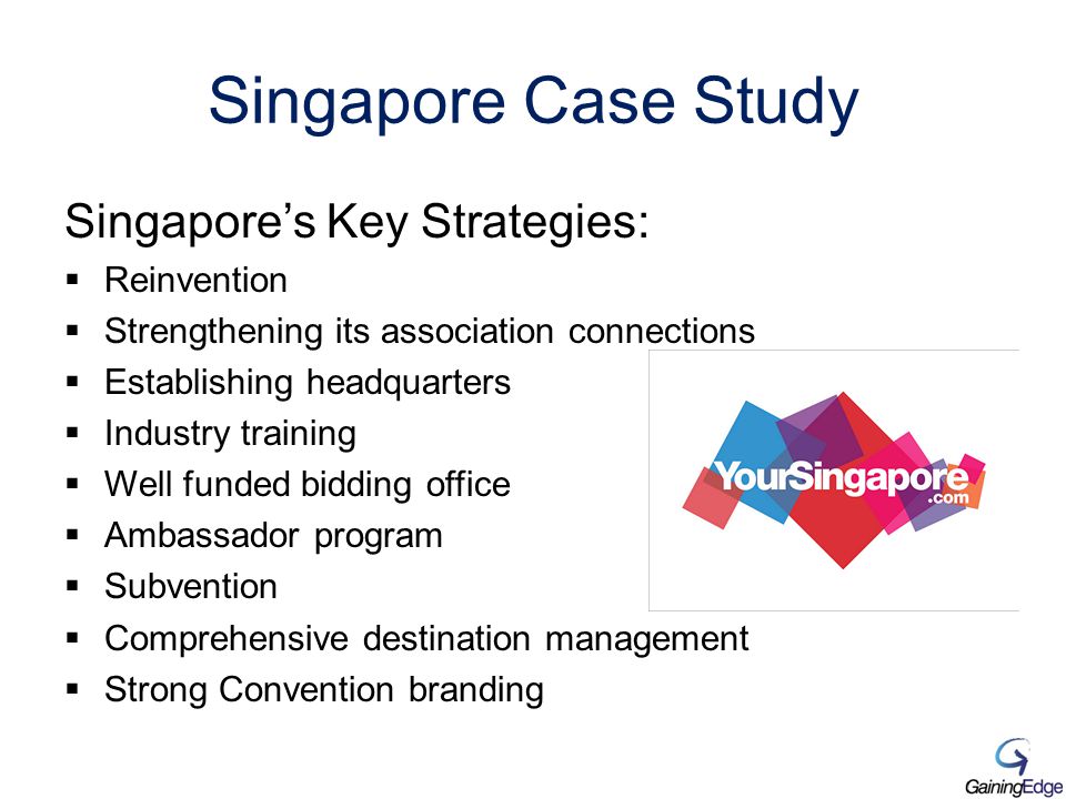 Singapore Case Study Singapore’s Key Strategies:  Reinvention  Strengthening its association connections  Establishing headquarters  Industry training  Well funded bidding office  Ambassador program  Subvention  Comprehensive destination management  Strong Convention branding