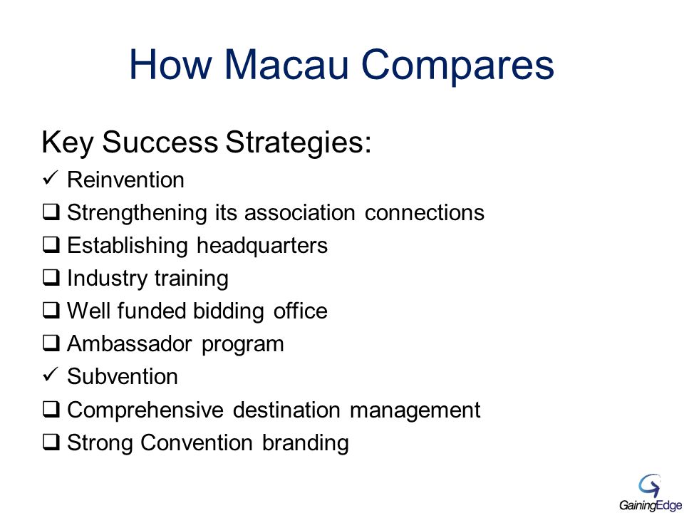 How Macau Compares Key Success Strategies: Reinvention  Strengthening its association connections  Establishing headquarters  Industry training  Well funded bidding office  Ambassador program Subvention  Comprehensive destination management  Strong Convention branding