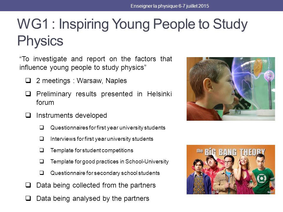 WG1 : Inspiring Young People to Study Physics To investigate and report on the factors that influence young people to study physics  2 meetings : Warsaw, Naples  Preliminary results presented in Helsinki forum  Instruments developed  Questionnaires for first year university students  Interviews for first year university students  Template for student competitions  Template for good practices in School-University  Questionnaire for secondary school students  Data being collected from the partners  Data being analysed by the partners Enseigner la physique 6-7 juillet 2015