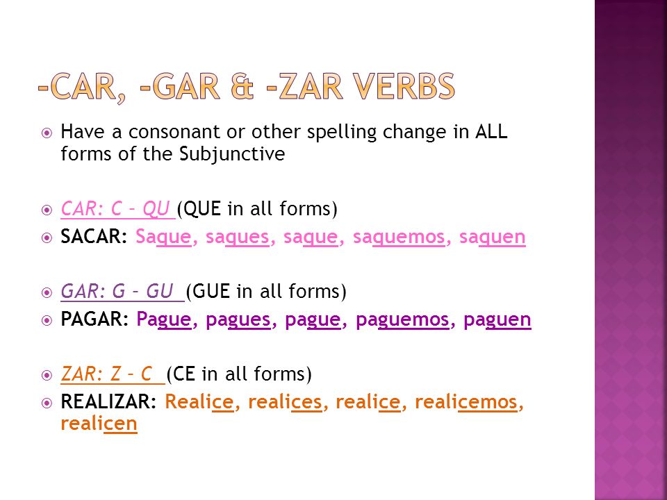 Have a consonant or other spelling change in ALL forms of the Subjunctive CAR: C – QU (QUE in all forms) SACAR: Saque, saques, saque, saquemos, saquen GAR: G – GU (GUE in all forms) PAGAR: Pague, pagues, pague, paguemos, paguen ZAR: Z – C (CE in all forms) REALIZAR: Realice, realices, realice, realicemos, realicen